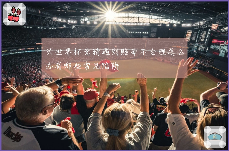 买世界杯竞猜遇到赔率不合理怎么办有哪些常见陷阱