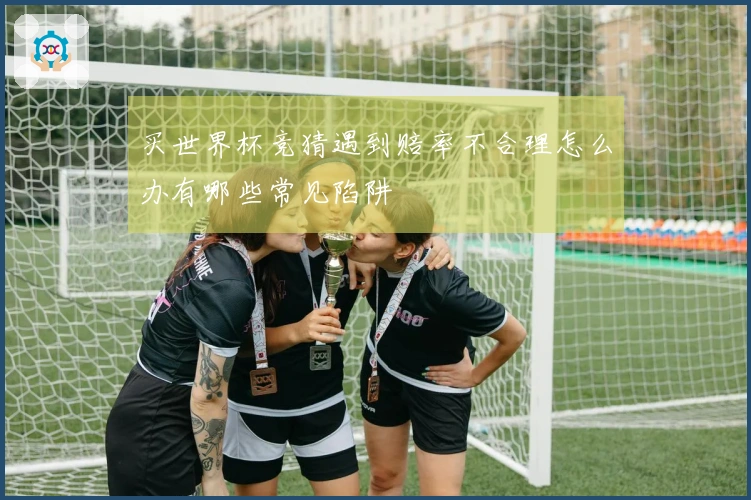买世界杯竞猜遇到赔率不合理怎么办有哪些常见陷阱